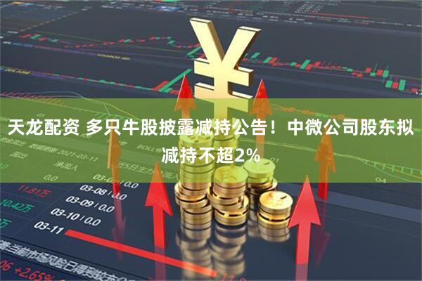 天龙配资 多只牛股披露减持公告！中微公司股东拟减持不超2%