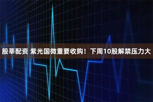 股莘配资 紫光国微重要收购！下周10股解禁压力大