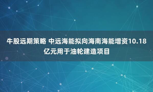 牛股远期策略 中远海能拟向海南海能增资10.18亿元用于油轮建造项目