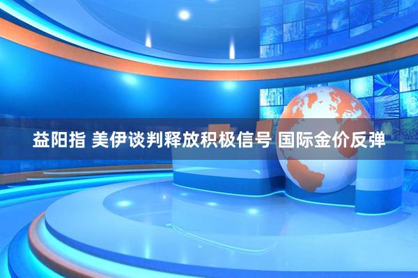 益阳指 美伊谈判释放积极信号 国际金价反弹