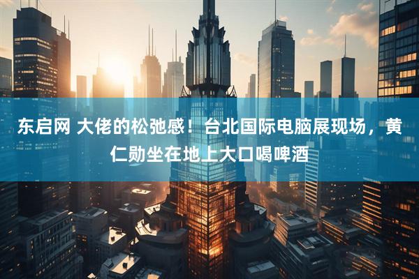 东启网 大佬的松弛感！台北国际电脑展现场，黄仁勋坐在地上大口喝啤酒