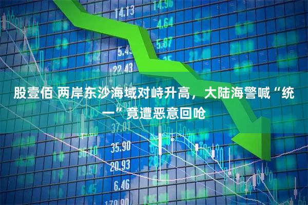 股壹佰 两岸东沙海域对峙升高，大陆海警喊“统一”竟遭恶意回呛