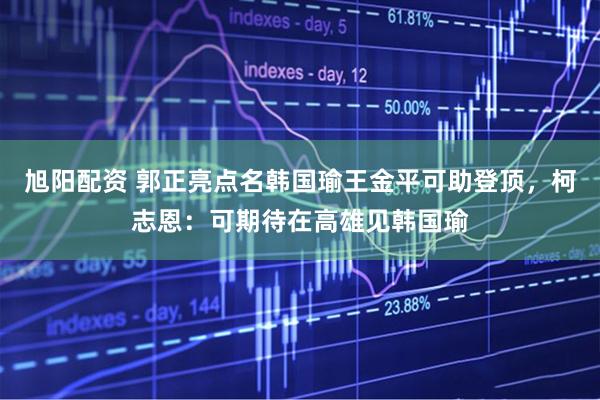 旭阳配资 郭正亮点名韩国瑜王金平可助登顶，柯志恩：可期待在高雄见韩国瑜