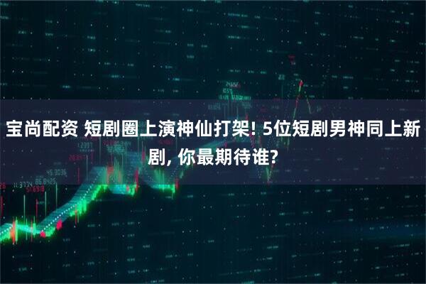 宝尚配资 短剧圈上演神仙打架! 5位短剧男神同上新剧, 你最期待谁?