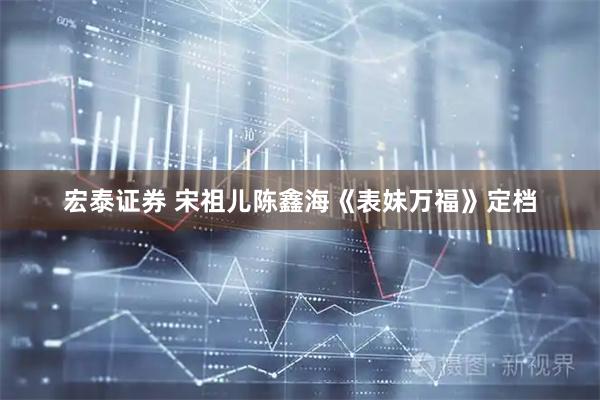 宏泰证券 宋祖儿陈鑫海《表妹万福》定档