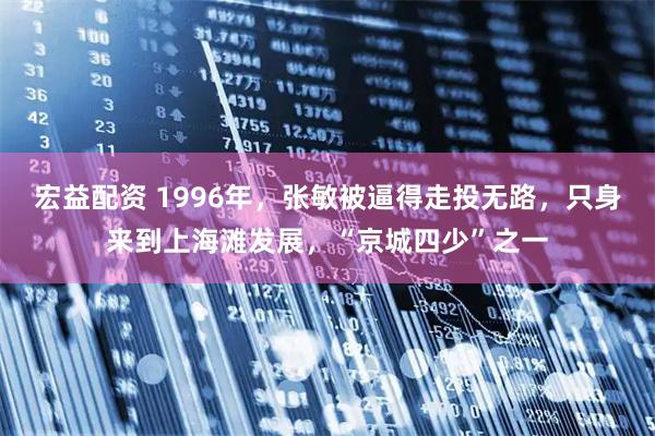 宏益配资 1996年，张敏被逼得走投无路，只身来到上海滩发展，“京城四少”之一