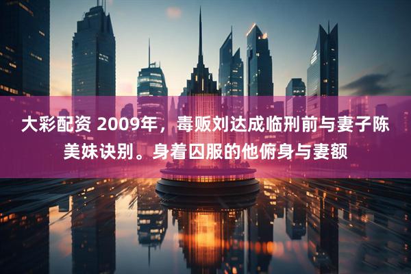 大彩配资 2009年，毒贩刘达成临刑前与妻子陈美妹诀别。身着囚服的他俯身与妻额