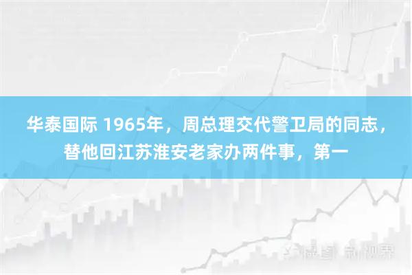华泰国际 1965年，周总理交代警卫局的同志，替他回江苏淮安老家办两件事，第一