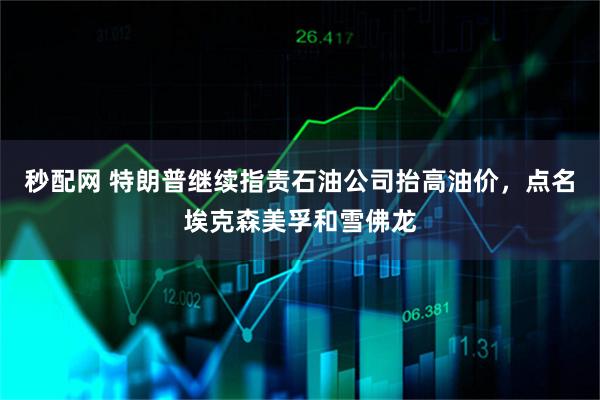 秒配网 特朗普继续指责石油公司抬高油价，点名埃克森美孚和雪佛龙