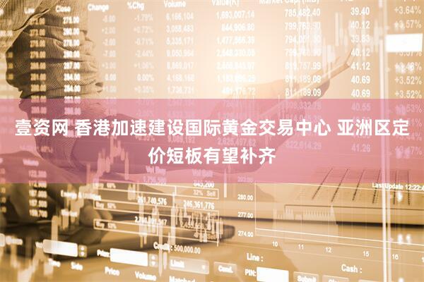 壹资网 香港加速建设国际黄金交易中心 亚洲区定价短板有望补齐
