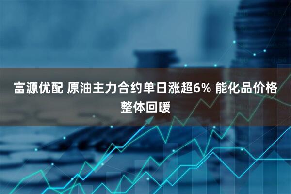 富源优配 原油主力合约单日涨超6% 能化品价格整体回暖