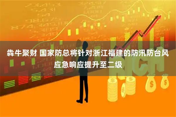 犇牛聚财 国家防总将针对浙江福建的防汛防台风应急响应提升至二级