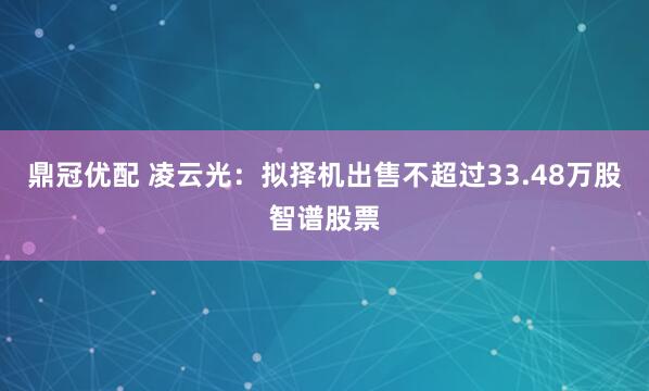 鼎冠优配 凌云光：拟择机出售不超过33.48万股智谱股票