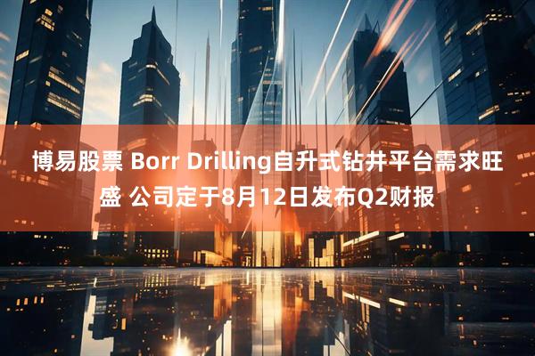 博易股票 Borr Drilling自升式钻井平台需求旺盛 公司定于8月12日发布Q2财报