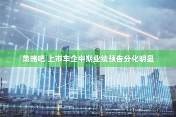 策略吧 上市车企中期业绩预告分化明显