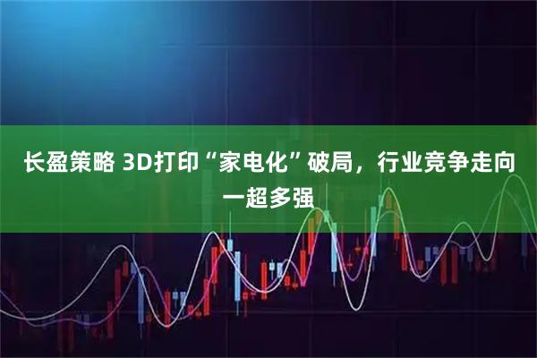 长盈策略 3D打印“家电化”破局，行业竞争走向一超多强