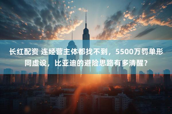 长红配资 连经营主体都找不到，5500万罚单形同虚设，比亚迪的避险思路有多清醒？
