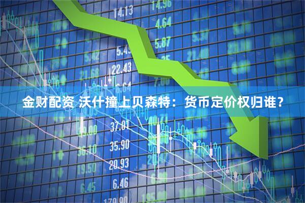 金财配资 沃什撞上贝森特：货币定价权归谁？