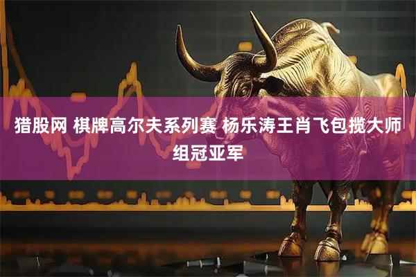 猎股网 棋牌高尔夫系列赛 杨乐涛王肖飞包揽大师组冠亚军